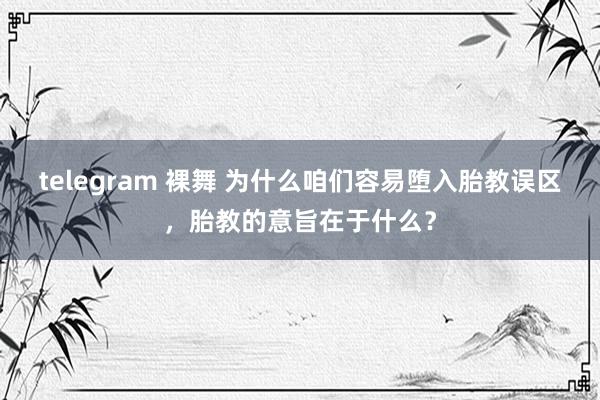 telegram 裸舞 为什么咱们容易堕入胎教误区，胎教的意旨在于什么？