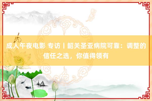 成人午夜电影 专访丨韶关圣亚病院可靠：调整的信任之选，你值得领有