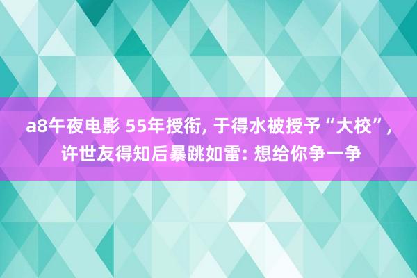 a8午夜电影 55年授衔， 于得水被授予“大校”， 许世友得知后暴跳如雷: 想给你争一争