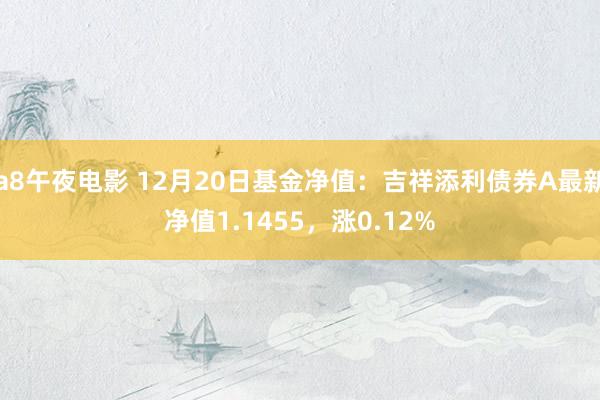 a8午夜电影 12月20日基金净值：吉祥添利债券A最新净值1.1455，涨0.12%