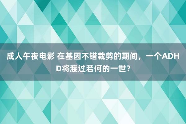 成人午夜电影 在基因不错裁剪的期间，一个ADHD将渡过若何的一世？