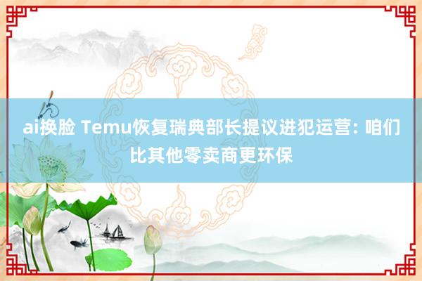 ai换脸 Temu恢复瑞典部长提议进犯运营: 咱们比其他零卖商更环保