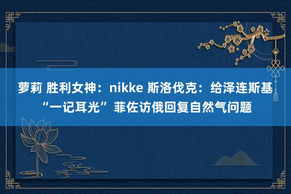 萝莉 胜利女神：nikke 斯洛伐克：给泽连斯基“一记耳光” 菲佐访俄回复自然气问题