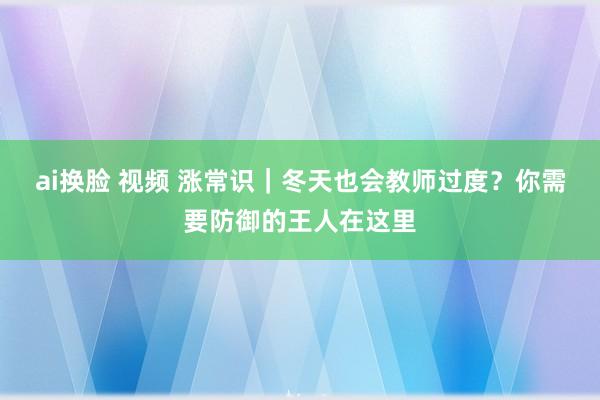 ai换脸 视频 涨常识｜冬天也会教师过度？你需要防御的王人在这里