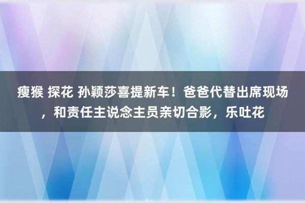 瘦猴 探花 孙颖莎喜提新车！爸爸代替出席现场，和责任主说念主员亲切合影，乐吐花