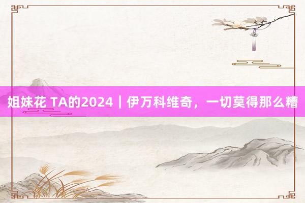 姐妹花 TA的2024｜伊万科维奇，一切莫得那么糟