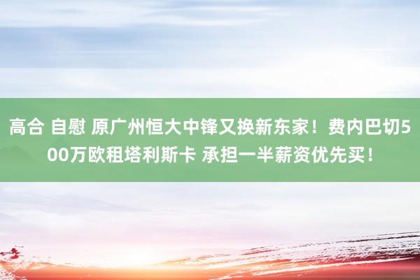 高合 自慰 原广州恒大中锋又换新东家！费内巴切500万欧租塔利斯卡 承担一半薪资优先买！