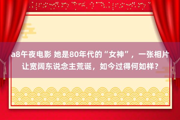 a8午夜电影 她是80年代的“女神”，一张相片让宽阔东说念主荒诞，如今过得何如样？