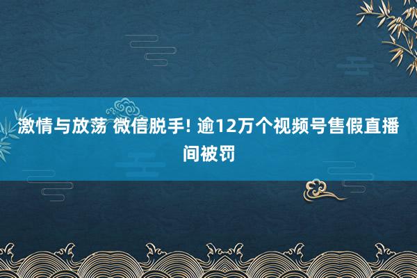 激情与放荡 微信脱手! 逾12万个视频号售假直播间被罚