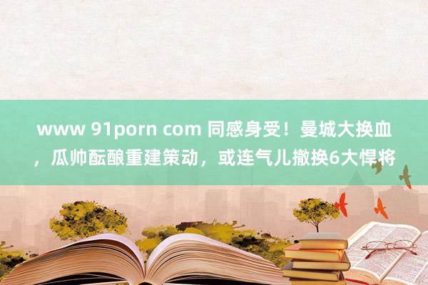 www 91porn com 同感身受！曼城大换血，瓜帅酝酿重建策动，或连气儿撤换6大悍将