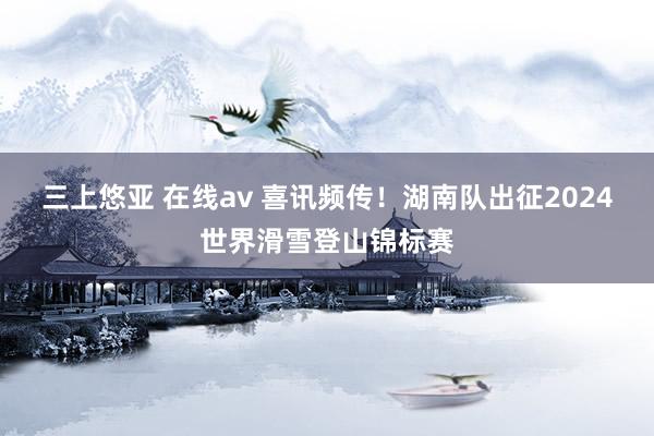 三上悠亚 在线av 喜讯频传！湖南队出征2024世界滑雪登山锦标赛