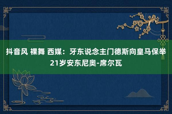 抖音风 裸舞 西媒：牙东说念主门德斯向皇马保举21岁安东尼奥-席尔瓦