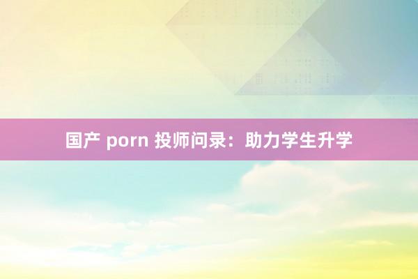 国产 porn 投师问录：助力学生升学