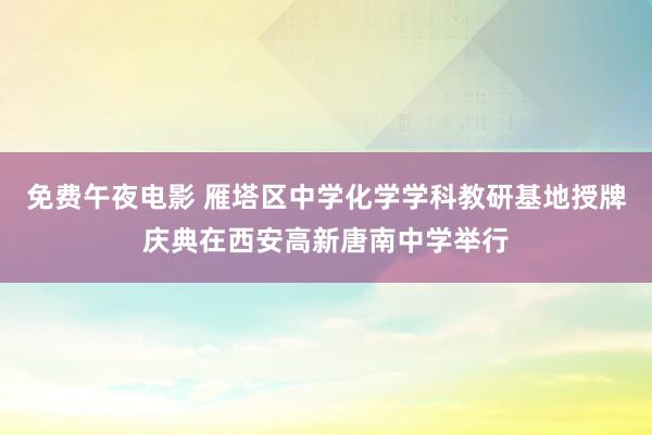 免费午夜电影 雁塔区中学化学学科教研基地授牌庆典在西安高新唐南中学举行