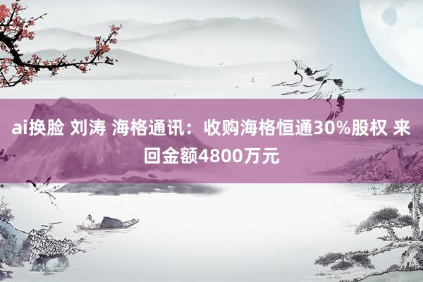 ai换脸 刘涛 海格通讯：收购海格恒通30%股权 来回金额4800万元