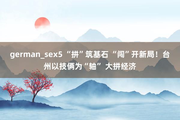 german_sex5 “拼”筑基石 “闯”开新局！台州以技俩为“轴” 大拼经济