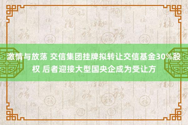 激情与放荡 交信集团挂牌拟转让交信基金30%股权 后者迎接大型国央企成为受让方