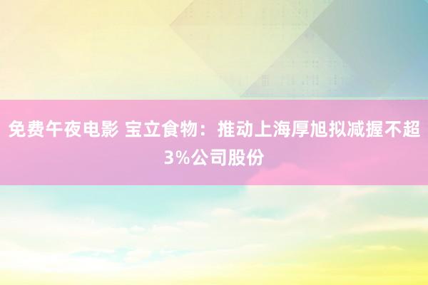 免费午夜电影 宝立食物：推动上海厚旭拟减握不超3%公司股份