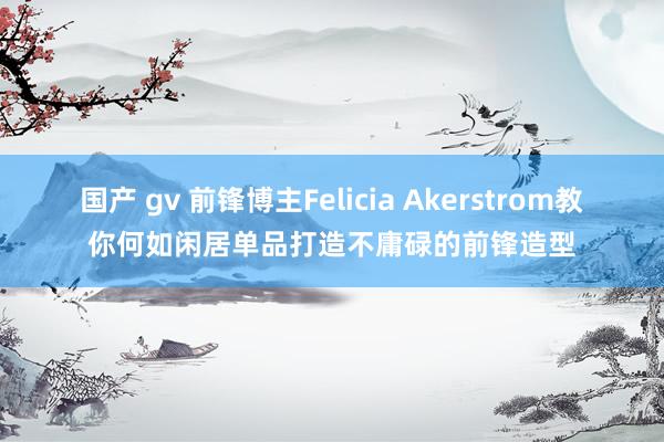 国产 gv 前锋博主Felicia Akerstrom教你何如闲居单品打造不庸碌的前锋造型