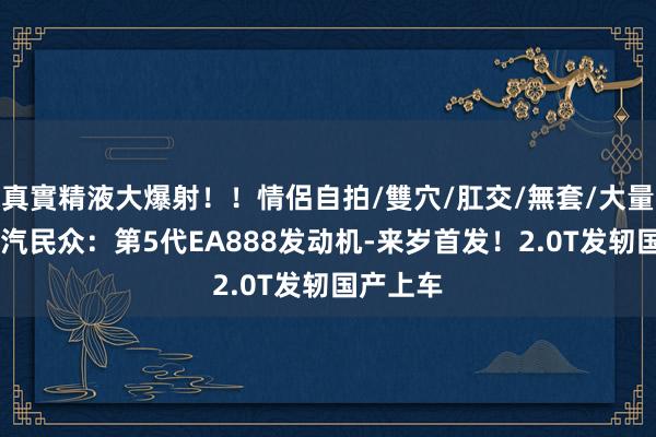 真實精液大爆射！！情侶自拍/雙穴/肛交/無套/大量噴精 上汽民众：第5代EA888发动机-来岁首发！2.0T发轫国产上车