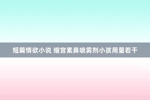 短篇情欲小说 缩宫素鼻喷雾剂小孩用量若干