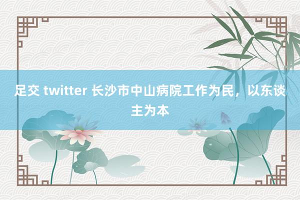 足交 twitter 长沙市中山病院工作为民，以东谈主为本