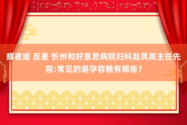 辉夜姬 反差 忻州和好意思病院妇科赵凤英主任先容:常见的避孕容貌有哪些？