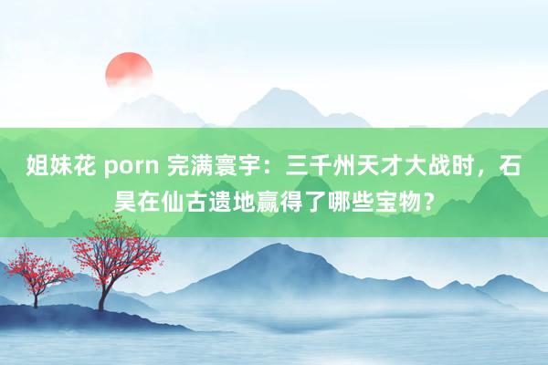 姐妹花 porn 完满寰宇：三千州天才大战时，石昊在仙古遗地赢得了哪些宝物？