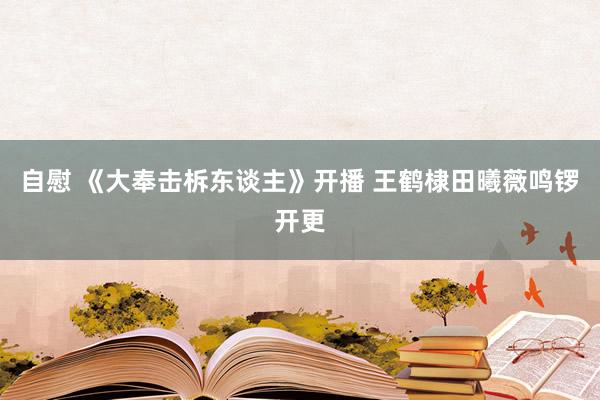 自慰 《大奉击柝东谈主》开播 王鹤棣田曦薇鸣锣开更