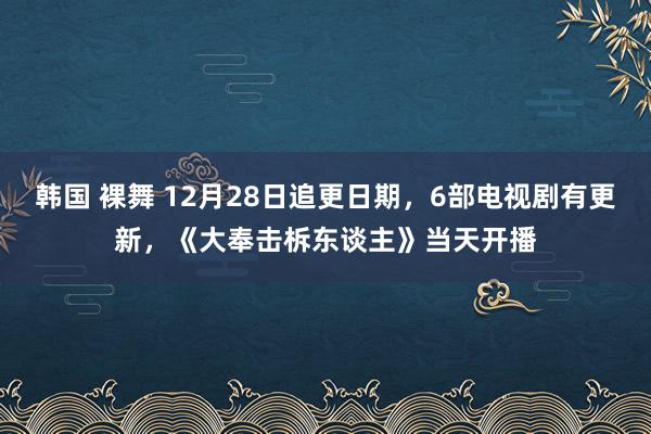 韩国 裸舞 12月28日追更日期，6部电视剧有更新，《大奉击柝东谈主》当天开播