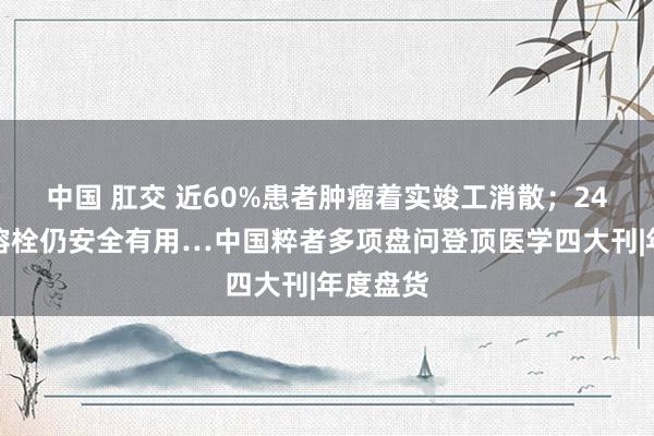 中国 肛交 近60%患者肿瘤着实竣工消散；24小时内溶栓仍安全有用…中国粹者多项盘问登顶医学四大刊|年度盘货