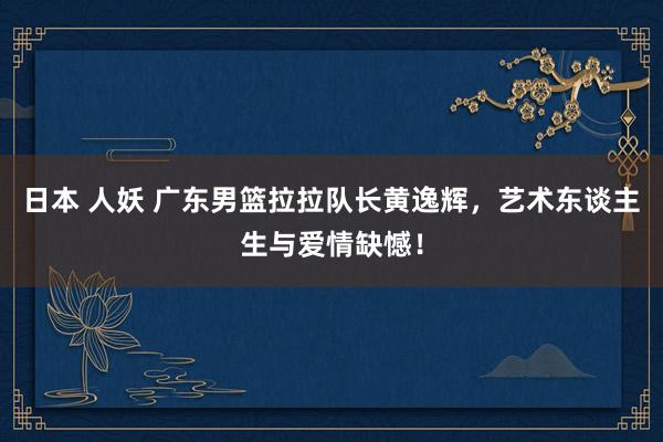 日本 人妖 广东男篮拉拉队长黄逸辉，艺术东谈主生与爱情缺憾！