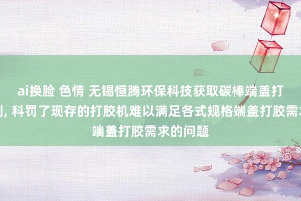 ai换脸 色情 无锡恒腾环保科技获取碳棒端盖打胶机专利， 科罚了现存的打胶机难以满足各式规格端盖打胶需求的问题