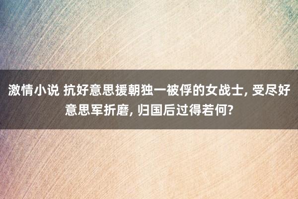 激情小说 抗好意思援朝独一被俘的女战士， 受尽好意思军折磨， 归国后过得若何?