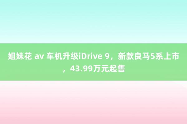 姐妹花 av 车机升级iDrive 9，新款良马5系上市，43.99万元起售