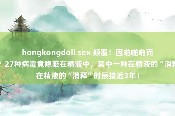 hongkongdoll sex 颠覆！因啪啪啪而致命的风险大增？27种病毒竟隐蔽在精液中，其中一种在精液的“消释”时辰接近3年！