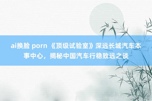 ai换脸 porn 《顶级试验室》深远长城汽车本事中心，揭秘中国汽车行稳致远之谈