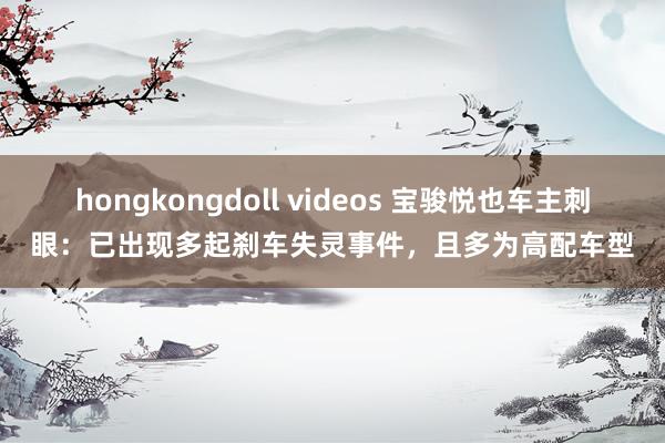 hongkongdoll videos 宝骏悦也车主刺眼：已出现多起刹车失灵事件，且多为高配车型