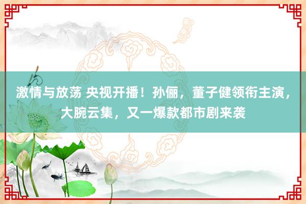 激情与放荡 央视开播！孙俪，董子健领衔主演，大腕云集，又一爆款都市剧来袭