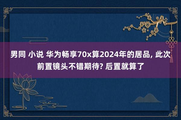 男同 小说 华为畅享70x算2024年的居品， 此次前置镜头不错期待? 后置就算了