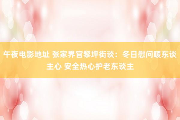 午夜电影地址 张家界官黎坪街谈：冬日慰问暖东谈主心 安全热心护老东谈主