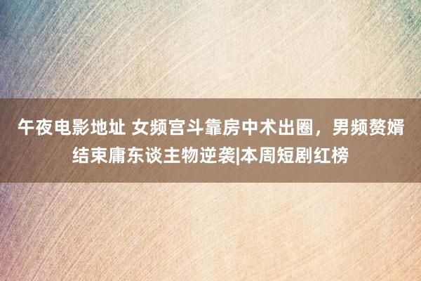 午夜电影地址 女频宫斗靠房中术出圈，男频赘婿结束庸东谈主物逆袭|本周短剧红榜