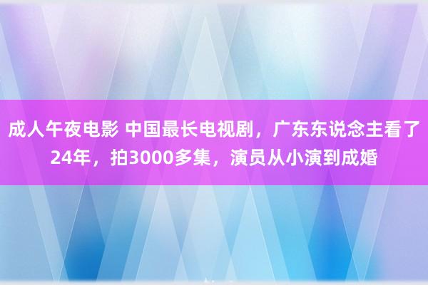 成人午夜电影 中国最长电视剧，广东东说念主看了24年，拍3000多集，演员从小演到成婚