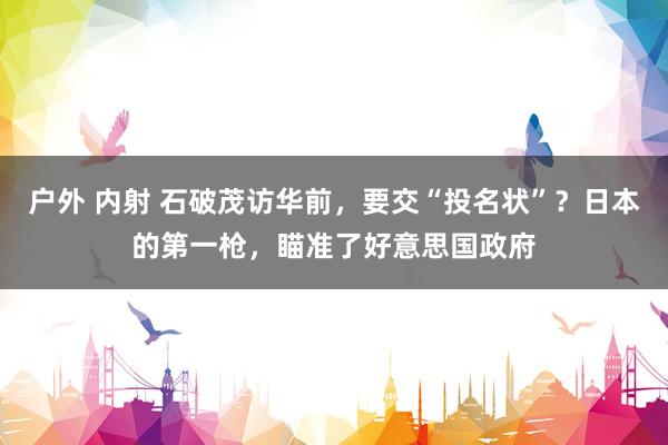 户外 内射 石破茂访华前，要交“投名状”？日本的第一枪，瞄准了好意思国政府