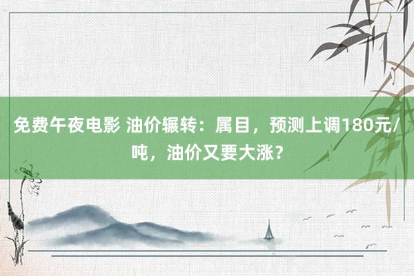 免费午夜电影 油价辗转：属目，预测上调180元/吨，油价又要大涨？