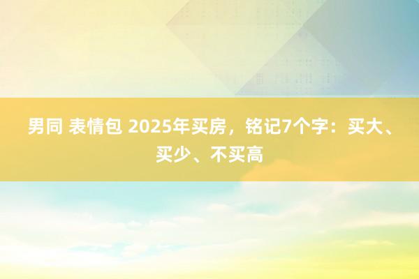 男同 表情包 2025年买房，铭记7个字：买大、买少、不买高