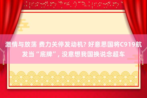 激情与放荡 费力关停发动机? 好意思国将C919航发当“底牌”， 没意想我国换说念超车