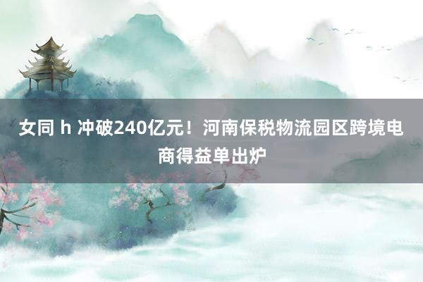 女同 h 冲破240亿元！河南保税物流园区跨境电商得益单出炉