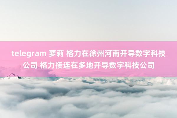 telegram 萝莉 格力在徐州河南开导数字科技公司 格力接连在多地开导数字科技公司