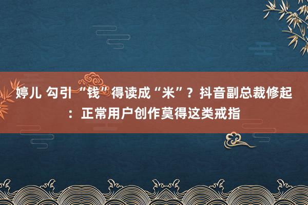 婷儿 勾引 “钱”得读成“米”？抖音副总裁修起：正常用户创作莫得这类戒指